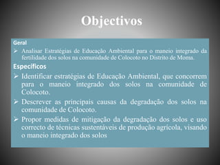 Objectivos
Geral
 Analisar Estratégias de Educação Ambiental para o maneio integrado da
fertilidade dos solos na comunidade de Colocoto no Distrito de Moma.
Específicos
 Identificar estratégias de Educação Ambiental, que concorrem
para o maneio integrado dos solos na comunidade de
Colocoto.
 Descrever as principais causas da degradação dos solos na
comunidade de Colocoto.
 Propor medidas de mitigação da degradação dos solos e uso
correcto de técnicas sustentáveis de produção agrícola, visando
o maneio integrado dos solos
 