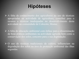 Hipóteses
 A falta de conhecimento dos agricultores no uso de técnicas
apropriadas na actividade de agricultura, contribui para o
recurso a técnicas inadequadas no desenvolvimento desta
actividade na comunidade de Colocoto, Moma;
 A falta de educação ambiental com ênfase para a disseminação
de boas práticas ambientais na actividade agrícola bem como a
conservação dos solos, concorre para a sua degradação.
 O uso de técnicas tradicionais de cultivo, influenciam na
degradação dos solos na área de protecção ambiental das ilhas
segundas.
 