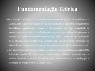 Fundamentação Teórica
Para a UNESCO (1987) a EA é um processo permanente no qual os indivíduos e a
comunidade tomam consciência do seu meio ambiente e adquirem conhecimentos,
habilidades, experiências, valores e determinação de agir, individual ou
colectivamente, na busca de soluções para os problemas ambientais, presentes e
futuros. Esta definição é corroborada pelo Nova (1994). Neste sentido, actualmente
não é mais possível entender EA no singular, como um único modelo alternativo de
educação que simplesmente se opõe à educação convencional, que não é ambiental.
Há novas denominações para conceituar EA surgidas a partir do final da década de 80 e
início da década 90. Entre essas: alfabetização ecológica, educação para o
desenvolvimento sustentável, educação para a sustentabilidade, eco pedagogia e
educação no processo de EA (Oliveira, 1992).
 