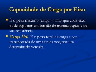 Capacidade de Carga por Eixo 
 É o peso máximo (carga + tara) que cada eixo 
pode suportar em função de normas legais e de 
sua resistência. 
 Carga Útil É o peso total da carga a ser 
transportada de uma única vez, por um 
determinado veículo. 
 