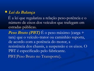  Lei da Balança 
É a lei que regulariza a relação peso-potência e o 
número de eixos dos veículos que trafegam em 
estradas públicas. 
Peso Bruto (PBT) É o peso máximo (carga + 
tara) que o veículo-trator ou caminhão suporta, 
de acordo com a potência do motor, a 
resistência dos chassis, a suspensão e os eixos. O 
PBT é especificado pelo fabricante. 
PPBBTT((PPeessoo BBrruuttoo nnoo TTrraannssppoorrttee)).. 
 