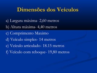 Dimensões dos Veículos 
a) Largura máxima- 2,60 metros 
b) Altura máxima- 4,40 metros 
c) Comprimento Maximo 
d) Veículo simples- 14 metros 
e) Veículo articulado- 18.15 metros 
f) Veículo com reboque- 19,80 metros 
 
