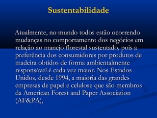 Sustentabilidade 
AAttuuaallmmeennttee,, nnoo mmuunnddoo ttooddooss eessttããoo ooccoorrrreennddoo 
mmuuddaannççaass nnoo ccoommppoorrttaammeennttoo ddooss nneeggóócciiooss eemm 
rreellaaççããoo aaoo mmaanneejjoo fflloorreessttaall ssuusstteennttaaddoo,, ppooiiss aa 
pprreeffeerrêênncciiaa ddooss ccoonnssuummiiddoorreess ppoorr pprroodduuttooss ddee 
mmaaddeeiirraa oobbttiiddooss ddee ffoorrmmaa aammbbiieennttaallmmeennttee 
rreessppoonnssáávveell éé ccaaddaa vveezz mmaaiioorr.. NNooss EEssttaaddooss 
UUnniiddooss,, ddeessddee 11999944,, aa mmaaiioorriiaa ddaass ggrraannddeess 
eemmpprreessaass ddee ppaappeell ee cceelluulloossee qquuee ssããoo mmeemmbbrrooss 
ddaa AAmmeerriiccaann FFoorreesstt aanndd PPaappeerr AAssssoocciiaattiioonn 
((AAFF&&PPAA)),, 
 