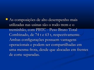  As composições ddee aallttoo ddeesseemmppeennhhoo mmaaiiss 
uuttiilliizzaaddaass nnaass uussiinnaass ssããoo oo rrooddoo ttrreemm ee oo 
ttrreemmiinnhhããoo,, ccoomm PPBBTTCC -- PPeessoo BBrruuttoo TToottaall 
CCoommbbiinnaaddoo,, ddee 7744 tt ee 6633 tt,, rreessppeeccttiivvaammeennttee.. 
AAmmbbaass ccoonnffiigguurraaççõõeess ppoossssuueemm vvaannttaaggeennss 
ooppeerraacciioonnaaiiss ee ppooddeemm sseerr ccoommppaarrttiillhhaaddaass eemm 
uummaa mmeessmmaa ffrroottaa,, ddeessddee qquuee aallooccaaddaass eemm ffrreenntteess 
ddee ccoorrttee sseeppaarraaddaass.. 
 