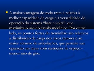  A maior vvaannttaaggeemm ddoo rrooddoo ttrreemm éé rreellaattiivvaa àà 
mmeellhhoorr ccaappaacciiddaaddee ddee ccaarrggaa ee àà vveerrssaattiilliiddaaddee ddee 
ooppeerraaççããoo ddoo ssiisstteemmaa ““bbaattee ee vvoollttaa””,, qquuee 
mmaaxxiimmiizzaa oo uussoo ddoo ccaavvaalloo mmeeccâânniiccoo.. PPoorr oouuttrroo 
llaaddoo,, ooss ppoonnttooss ffoorrtteess ddoo ttrreemmiinnhhããoo ssããoo rreellaattiivvooss 
àà ddiissttrriibbuuiiççããoo ddee ccaarrggaa nnooss eeiixxooss ttrraattoorreess ee aaoo 
mmaaiioorr nnúúmmeerroo ddee aarrttiiccuullaaççõõeess,, qquuee ppeerrmmiittee ssuuaa 
ooppeerraaççããoo eemm áárreeaass ccoomm rreessttrriiççõõeess ddee eessppaaççoo -- 
mmeennoorr rraaiioo ddee ggiirroo.. 
 