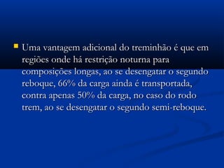  Uma vantagem aaddiicciioonnaall ddoo ttrreemmiinnhhããoo éé qquuee eemm 
rreeggiiõõeess oonnddee hháá rreessttrriiççããoo nnoottuurrnnaa ppaarraa 
ccoommppoossiiççõõeess lloonnggaass,, aaoo ssee ddeesseennggaattaarr oo sseegguunnddoo 
rreebbooqquuee,, 6666%% ddaa ccaarrggaa aaiinnddaa éé ttrraannssppoorrttaaddaa,, 
ccoonnttrraa aappeennaass 5500%% ddaa ccaarrggaa,, nnoo ccaassoo ddoo rrooddoo 
ttrreemm,, aaoo ssee ddeesseennggaattaarr oo sseegguunnddoo sseemmii--rreebbooqquuee.. 
 