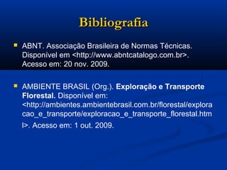 BBiibblliiooggrraaffiiaa 
 ABNT. Associação Brasileira de Normas Técnicas. 
Disponível em <http://www.abntcatalogo.com.br>. 
Acesso em: 20 nov. 2009. 
 AMBIENTE BRASIL (Org.). Exploração e Transporte 
Florestal. Disponível em: 
<http://ambientes.ambientebrasil.com.br/florestal/explora 
cao_e_transporte/exploracao_e_transporte_florestal.htm 
l>. Acesso em: 1 out. 2009. 
 
