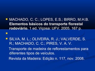  MACHADO, C. C.; LOPES, E.S.; BIRRO, M.H.B. 
Elementos básicos do transporte florestal 
rodoviário. 1 ed. Viçosa: UFV. 2005. 167 p. 
 
 SILVA, M. L.; OLIVEIRA, R. J.; VALVERDE, S. 
R.; MACHADO, C. C.; PIRES, V. A. V. 
Transporte de madeira de reflorestamentos para 
diferentes tipos de veículos. 
Revista da Madeira: Edição n. 117, nov. 2008. 
 
