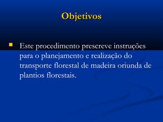 OObbjjeettiivvooss 
 Este procedimento prescreve instruções 
para o planejamento e realização do 
transporte florestal de madeira oriunda de 
plantios florestais. 
 