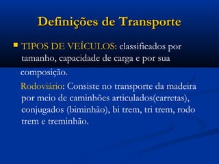 DDeeffiinniiççõõeess ddee TTrraannssppoorrttee 
 TIPOS DE VEÍCULOS: classificados por 
tamanho, capacidade de carga e por sua 
composição. 
Rodoviário: Consiste no transporte da madeira 
por meio de caminhões articulados(carretas), 
conjugados (biminhão), bi trem, tri trem, rodo 
trem e treminhão. 
 