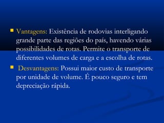  Vantagens: Existência de rodovias interligando 
grande parte das regiões do país, havendo várias 
possibilidades de rotas. Permite o transporte de 
diferentes volumes de carga e a escolha de rotas. 
 Desvantagens: Possui maior custo de transporte 
por unidade de volume. É pouco seguro e tem 
depreciação rápida. 
 