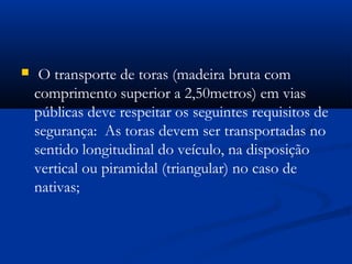  O transporte de toras (madeira bruta com 
comprimento superior a 2,50metros) em vias 
públicas deve respeitar os seguintes requisitos de 
segurança: As toras devem ser transportadas no 
sentido longitudinal do veículo, na disposição 
vertical ou piramidal (triangular) no caso de 
nativas; 
 