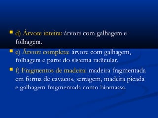  d) Árvore inteira: árvore com galhagem e 
folhagem. 
 e) Árvore completa: árvore com galhagem, 
folhagem e parte do sistema radicular. 
 f) Fragmentos de madeira: madeira fragmentada 
em forma de cavacos, serragem, madeira picada 
e galhagem fragmentada como biomassa. 
 