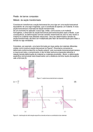 Flexão de barras compostas
Método da seção transformada
Consiste em transformar a seção transversal de uma viga em uma seção transversal
equivalente de uma viga imaginária, que é constituida de apenas um material. A nova
seção transversal é chamada de Seção transformada.
Se um momento for aplicado a essa viga, então, como ocorre a um material
homogêneo, a área total da seção transversal permanecerá plana após a flexão, e por
consequência, as deformações normais variarão linearmente de zero no eixo neutro a
máxima no material mais afastado desse eixo. Uma vez determinada a tensão da
seção transformada, ela deve ser multiplicada pelo fator de transformação para obter a
tensão na viga verdadeira.
Considere, por exemplo, uma barra formada por duas partes de materiais diferentes
unidas como mostra a seção transversal na Figura7. Essa barra composta se
deformará conforme descrito na Seção anterior, pois sua seção transversal permanece
a mesma em todo o comprimento, e não foi feita nenhuma suposição referente à
relação tensão-deformação do material ou materiais envolvidos. Assim, a deformação
específica normal ainda varia linearmente com a distância da linha neutra da seção (e
vale a fórmula (9):
Figura 7- seção transversalde barra composta
𝜉𝑥 =
−𝑦
𝜌
(9)
Figura 8 – distribuição de deformação especifica a tensão embarra constituida de dois materiais
 