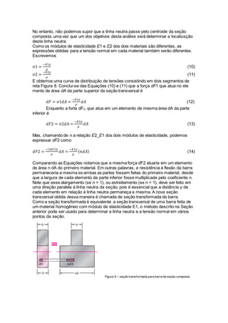 No entanto, não podemos supor que a linha neutra passe pelo centroide da seção
composta, uma vez que um dos objetivos desta análise será determinar a localização
desta linha neutra.
Como os módulos de elasticidade E1 e E2 dos dois materiais são diferentes, as
expressões obtidas para a tensão normal em cada material também serão diferentes.
Escrevemos
𝜎1 =
−𝐸1𝑦
𝜌
(10)
𝜎2 =
−𝐸2𝑦
𝜌
(11)
E obtemos uma curva de distribuição de tensões consistindo em dois segmentos de
reta Figura 8. Conclui-se das Equações (10) e (11) que a força dF1 que atua no ele
mento de área dA da parte superior da seção transversal é
𝑑𝐹 = 𝜎1𝑑𝐴 =
−𝐸1𝑦
𝜌
𝑑𝐴 (12)
Enquanto a forta dF2, que atua em um elemento de mesma área dA da parte
inferior é
𝑑𝐹2 = 𝜎2𝑑𝐴 =
−𝐸2𝑦
𝜌
𝑑𝐴 (13)
Mas, chamando de n a relação E2_E1 dos dois módulos de elasticidade, podemos
expressar dF2 como
𝑑𝐹2 =
−( 𝑛𝐸1) 𝑦
𝜌
𝑑𝐴 =
−𝐸1𝑦
𝜌
( 𝑛𝑑𝐴) (14)
Comparando as Equações notamos que a mesma força dF2 atuaria em um elemento
de área n dA do primeiro material. Em outras palavras, a resistência à flexão da barra
permaneceria a mesma se ambas as partes fossem feitas do primeiro material, desde
que a largura de cada elemento da parte inferior fosse multiplicada pelo coeficiente n.
Note que esse alargamento (se n > 1), ou estreitamento (se n < 1), deve ser feito em
uma direção paralela à linha neutra da seção, pois é essencial que a distância y de
cada elemento em relação à linha neutra permaneça a mesma. A nova seção
transversal obtida dessa maneira é chamada de seção transformada da barra.
Como a seção transformada é equivalente a seção transversal de uma barra feita de
um material homogêneo com módulo de elasticidade E1, o método descrito na Seção
anterior pode ser usado para determinar a linha neutra e a tensão normal em vários
pontos da seção.
Figura 9 – seção transformada para barra de seção composta
 