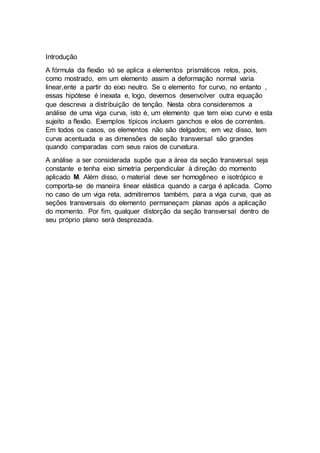 Introdução
A fórmula da flexão só se aplica a elementos prismáticos retos, pois,
como mostrado, em um elemento assim a deformação normal varia
linear,ente a partir do eixo neutro. Se o elemento for curvo, no entanto ,
essas hipótese é inexata e, logo, devemos desenvolver outra equação
que descreva a distribuição de tenção. Nesta obra consideremos a
análise de uma viga curva, isto é, um elemento que tem eixo curvo e esta
sujeito a flexão. Exemplos típicos incluem ganchos e elos de correntes.
Em todos os casos, os elementos não são delgados; em vez disso, tem
curva acentuada e as dimensões de seção transversal são grandes
quando comparadas com seus raios de curvatura.
A análise a ser considerada supõe que a área da seção transversal seja
constante e tenha eixo simetria perpendicular à direção do momento
aplicado M. Além disso, o material deve ser homogêneo e isotrópico e
comporta-se de maneira linear elástica quando a carga é aplicada. Como
no caso de um viga reta, admitiremos também, para a viga curva, que as
seções transversais do elemento permaneçam planas após a aplicação
do momento. Por fim, qualquer distorção da seção transversal dentro de
seu próprio plano será desprezada.
 