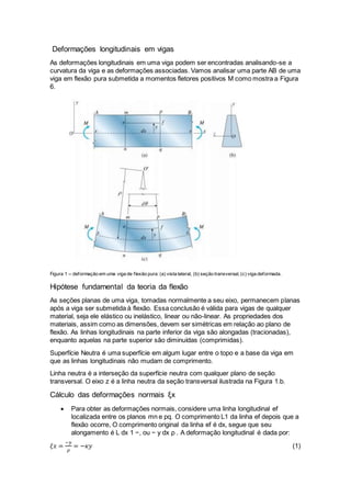 Deformações longitudinais em vigas
As deformações longitudinais em uma viga podem ser encontradas analisando-se a
curvatura da viga e as deformações associadas. Vamos analisar uma parte AB de uma
viga em flexão pura submetida a momentos fletores positivos M como mostra a Figura
6.
Figura 1 – deformação em uma viga de flexão pura: (a) vista lateral, (b) seção transversal, (c) viga deformada.
Hipótese fundamental da teoria da flexão
As seções planas de uma viga, tomadas normalmente a seu eixo, permanecem planas
após a viga ser submetida à flexão. Essa conclusão é válida para vigas de qualquer
material, seja ele elástico ou inelástico, linear ou não-linear. As propriedades dos
materiais, assim como as dimensões, devem ser simétricas em relação ao plano de
flexão. As linhas longitudinais na parte inferior da viga são alongadas (tracionadas),
enquanto aquelas na parte superior são diminuídas (comprimidas).
Superfície Neutra é uma superfície em algum lugar entre o topo e a base da viga em
que as linhas longitudinais não mudam de comprimento.
Linha neutra é a interseção da superfície neutra com qualquer plano de seção
transversal. O eixo z é a linha neutra da seção transversal ilustrada na Figura 1.b.
Cálculo das deformações normais ξx
 Para obter as deformações normais, considere uma linha longitudinal ef
localizada entre os planos mn e pq. O comprimento L1 da linha ef depois que a
flexão ocorre, O comprimento original da linha ef é dx, segue que seu
alongamento é L dx 1 −, ou − y dx ρ . A deformação longitudinal é dada por:
𝜉𝑥 =
−𝑦
𝜌
= −𝜅𝑦 (1)
 