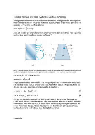 Tensões normais em vigas (Materiais Elásticos Lineares)
A relação tensão deformação mais comum encontrada na engenharia é a equação do
material linear e elástico. Para tais materiais, substituímos a lei de Hooke para tensões
uniaxiais (σ = Eε ) na eq. (1) e obtemos
𝜎𝑥 = 𝐸𝜉𝑥 = −𝐸
𝑦
𝜌
= −𝐸𝜅𝑦 (2)
A eq. (2) mostra que a tensão normal varia linearmente com a distância y da superfície
neutra. Note a distribuição de tensão na Figura 7
Figura 2- tensões normais em uma viga de material elástico linear, (a) vista lateral da viga mostrando a distribuição das
tensões normais e (b) seção transversalda viga mostrando o eixo z como a linha neutra da seção transversal.
Localização da Linha Neutra
Analisando a figura 2
Força agindo sobre o elemento dA → σ xdA (compressão) se y>0 Quando a viga está
submetida à flexão pura, a força axial é zero. Assim tem-se que a força resultante na
direção x é zero e assim a primeira equação da estática é:
∫ 𝜎𝑥𝑑𝐴 = − ∫ −𝐸𝜅𝑦𝑑𝐴 = 0𝐴𝐴 (3)
𝐸, 𝜅 ≠ 0, 𝑙𝑜𝑔𝑜,∫ 𝑦𝑑𝐴 = 𝑌´ 𝐴 = 0𝐴 (4)
Onde y é a distância de uma linha base (o eixo neutro) ao centróide da área A e y.
Como A não é nula, y deve ser igual a zero. Desta forma, a distância do eixo neutro ao
centróide da área deve ser nula, e então o eixo neutro deve passar pelo centróide da
seção transversal da viga. O eixo neutro pode ser determinado para qualquer viga,
basta determinar o centróide da área da seção transversal.
Importante
 