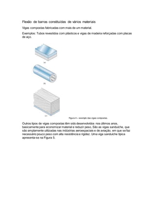 Flexão de barras constituídas de vários materiais
Vigas compostas fabricadas com mais de um material.
Exemplos: Tubos revestidos com plásticos e vigas de madeira reforçadas com placas
de aço.
Figura 4 – exemplo das vigas compostas.
Outros tipos de vigas compostas têm sido desenvolvidos nos últimos anos,
basicamente para economizar material e reduzir peso, São as vigas sanduíche, que
são amplamente utilizadas nas indústrias aeroespaciais e de aviação, em que se faz
necessário pouco peso com alta resistência e rigidez. Uma viga sanduíche típica
apresenta-se na Figura 5.
 