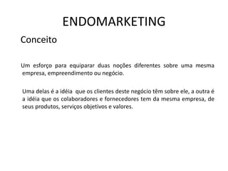 ENDOMARKETING
Conceito
Um esforço para equiparar duas noções diferentes sobre uma mesma
empresa, empreendimento ou negócio.
Uma delas é a idéia que os clientes deste negócio têm sobre ele, a outra é
a idéia que os colaboradores e fornecedores tem da mesma empresa, de
seus produtos, serviços objetivos e valores.
 