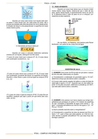 FÍSICA – 2º ANO
IFSUL – CAMPUS VISCONDE DA GRAÇA 11
Quando um corpo está imerso num líquido este exer-
ce sobre o corpo forças que, em cada ponto do corpo, são o
produto da pressão pela área elementar em torno desse ponto.
A direção da força é a da perpendicular à superfície do corpo
nesse mesmo ponto.
A intensidade da força é dada por
gVdE IL ..
Quando um corpo é colocado totalmente submerso
(imerso) em um líquido, distinguem-se três casos:
1°) peso do corpo maior que o empuxo (P E). O corpo desce
com aceleração constante (dc  dL)
2°) peso do corpo menor que o empuxo (P E). O corpo sobe
com aceleração constante até flutuar na superfície do líquido.
Quando o corpo flutua o peso torna-se igual ao empuxo (P=E
e dc dL)
3°) o peso do corpo é igual ao empuxo (P=E). O corpo fica em
equilíbrio, qualquer que seja o ponto em que tenha sido colo-
cado. (dc=dL)
13 - PESO APARENTE
Quando um corpo mais denso que um líquido é total-
mente imerso nesse líquido, observa-se que o valor de seu
peso, dentro desse líquido, é aparentemente menor do que no
ar. A diferença entre o valor do peso no ar e o empuxo, cor-
responde ao peso aparente.
EPPap 
No mar Morto, na Palestina, uma pessoa pode flutuar
facilmente, com parte de seu corpo fora da água.
EXERCÍOS DE AULA
1. (VUNESP) Uma jovem de 60 kg está em pé sobre o assoa-
lho de uma sala, observando um quadro.
a) Considerando a aceleração da gravidade igual a 10 m/s
2
,
determine a força que ela exerce sobre o assoalho.
b) A jovem está usando sapatos de saltos e a área da base de
cada salto é igual a 1,0 cm
2
. Supondo que um dos saltos su-
porte 1/3 do peso da jovem, determine a pressão p, em N/m
2
,
que este salto exerce sobre o assoalho.
2. (VUNESP) Uma pessoa num barco espera sua amiga mer-
gulhadora que persegue um peixe a 10 m abaixo da superfície
do mar. Considere a densidade da água como sendo 1 . 10
3
kg/m
3
, a pressão atmosférica ao nível do mar igual a 1,01 . 10
5
Pa e g = 10 m/s
2
.
a) Qual a pressão exercida sobre a mergulhadora?
b) Considerando a superfície da área da pessoa que ficou no
barco 1 m
2
, qual a força que essa pessoa, ao nível do mar,
sofre devido à pressão atmosférica? Por que essa força não
esmaga a pessoa?
 
