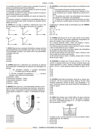 FÍSICA – 2º ANO
IFSUL – CAMPUS VISCONDE DA GRAÇA 13
a) a pressão no ponto P é maior do que a pressão no ponto Q,
porque os vasilhames têm formas diferentes.
b) a pressão no ponto P é igual à pressão no ponto Q, porque
os dois estão à mesma profundidade.
c) a pressão no ponto P é maior do que no ponto Q, porque o
óleo é menos denso do que a água.
d) só se podem comparar pressões em vasos da mesma for-
ma.
e) é preciso conhecer o coeficiente de viscosidade do óleo e o
volume dos líquidos para poder comparar as pressões hidros-
táticas em P e Q.
6. (UFSC) Em um lago, a pressão p relaciona-se com a dis-
tância h abaixo do nível da água, de acordo com o gráfico:
a) P b) P c) P
h h h
d) P e) P
h h
7. (PUC) Sabe-se que a pressão hidrostática na água varia em
aproximadamente uma atmosfera para cada 10 m de variação
na profundidade. Portanto, num ponto a 50 m de profundidade,
a pressão total vale
a) 2 atm
b) 3 atm
c) 5 atm
d) 6 atm
e) 8 atm
8. (UFRS) Selecione a alternativa que apresenta as palavras
que preenchem corretamente as lacunas nas afirmações se-
guintes:
I – Na atmosfera terrestre, a pressão atmosférica
............... à medida que aumenta a altitude.
II – No mar, a pressão na superfície é ................ do que a
pressão a dez metros de profundidade.
a) aumenta – maior.
b) permanece constante – menor.
c) permanece constante – maior.
d) diminui – maior.
e) diminui – menor.
9. (MACK) Num tubo em U, de extremidades abertas, encon-
tram-se em equilíbrio três líquidos não miscíveis, conforme a
figura a seguir. Os líquidos A e B têm densidades respectiva-
mente iguais a 0,80g/cm
3
e 1,0g/cm
3
. A densidade do líquido
C é:
a) 0,2 g/cm
3
.
b) 1,9 g/cm
3
.
c) 2,7 g/cm
3
.
d) 3,6 g/cm
3
.
e) 5,4 g/cm
3
.
10. (ACAFE) As afirmações abaixo referem-se à Mecânica dos
Fluídos.
I – Forças iguais produzem sempre pressões iguais.
II – A pressão exercida por um líquido em repouso no fun-
do do recipiente que o contém, depende do volume do lí-
quido.
III – Os peixes que vivem nas profundezas dos oceanos
não podem vir à superfície, pois explodirão.
IV – O peso de um objeto que flutua livremente num líqui-
do em repouso é sempre igual ao empuxo exercido sobre
ele.
A alternativa, contendo todas as afirmações que são VERDA-
DEIRAS, é:
a) III – IV.
b) I – II – III – IV.
c) I – III.
d) II – IV.
e) II – III – IV.
11. (FURG) Dois blocos de 10 cm
3
cada, sendo um de madei-
ra e o outro de ferro, são ambos totalmente mergulhados em
água. Em relação a isso, pode-se afirmar que
a) o empuxo exercido sobre o bloco de madeira é menor,
porque a madeira é menos densa do que o ferro.
b) o empuxo exercido sobre o bloco de ferro é menor, porque
o ferro é mais denso do que a madeira.
c) os empuxos são iguais em ambos, apesar das densidades
da madeira e do ferro serem diferentes.
d) não se pode afirmar em qual caso é maior o empuxo, pois
não se sabe se os blocos são maciços.
e) não haverá empuxo sobre a madeira, porque esta é menos
densa do que a água.
12. (PUCRS) Um objeto com 10 kg de massa e 3
105  cm
3
de
volume é colocado dentro de um tanque contendo água cuja
massa especifica é 1 g/cm
3
. Sendo a aceleração da gravidade
igual a 10 m/s
2
, o peso aparente desse objeto na água, em N,
é:
a) 70
b) 50
c) 30
d) 25
e) 10
13. (FATEC) Uma bola de borracha, cheia de ar, possui volu-
me de 6,0 . 10
3
cm
3
e massa de 200 g. Adote g =10 m/s
2
. Para
mantê-la totalmente imersa na água, cuja densidade é 1,0
g/cm
3
, devemos exercer uma força vertical de intensidade, em
newtons, igual a
a) 66
b) 58
c) 30
d) 6,0
e) 2,0
14. (UEL) Num béquer que contém 800 g de água coloca-se
um bloco metálico, de 400 g e 50 cm
3
de volume, suspenso
por um fio. A densidade da água é 1,0 . 10
3
kg/m
3
e a acelera-
ção da gravidade, 10 m/s
2
.
A tração no fio e a força exercida no fundo do béquer valem,
respectivamente, em newtons,
a) 0,5 e 8,0
b) 0,5 e 8,5
c) 3,5 e 8,0
 