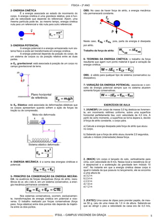 FÍSICA – 2º ANO
IFSUL – CAMPUS VISCONDE DA GRAÇA 5
2- ENERGIA CINÉTICA
É a energia associada ao estado de movimento do
corpo. A energia cinética é uma grandeza relativa, pois é fun-
ção da velocidade que depende do referencial. Assim, uma
mesma partícula pode ter, ao mesmo tempo, energia cinética
nula para um referencial e não nula para outro referencial.
2
mV
E
2
c 
3- ENERGIA POTENCIAL
A energia potencial é a energia armazenada num sis-
tema físico e pode ser transformada em energia cinética.
A energia potencial depende da posição do corpo, de
um sistema de corpos ou da posição relativa entre as duas
partes.
a- Ep. gravitacional: está associada à posição de um corpo no
campo gravitacional da terra.
h.g.mEp 
b- Ep. Elástica: está associada às deformações elásticas que
os corpos apresentam quando sofrem a ação de forças da
tração ou de compressão.
2
x.k
E
2
p 
4- ENERGIA MECÂNICA: é a soma das energias cinéticas e
potencial.
PCM EEE 
5- PRINCÍPIO DA CONSERVAÇÃO DA ENERGIA MECÂNI-
CA: na ausência de forças dissipativas (força de atrito, resis-
tência do ar, etc.) isto é, em um sistema conservativo, a ener-
gia mecânica permanece constante.
CTEEEE PCM 
Nos sistemas conservativos, ocorrem, exclusivamen-
te, transformações de energia cinética em potencial e vice-
versa. O trabalho realizado por forças conservativas (força
peso, força elástica) entre dois pontos não depende da trajetó-
ria entre os dois pontos.
OBS: No caso de haver força de atrito, a energia mecânica
não permanecerá constante.
Neste caso, AMBM EE  pois, parte da energia é dissipada
por atrito.
Trabalho da força de atrito:
AB
M
AB
aF
EW 
6- TEOREMA DA ENERGIA CINÉTICA: o trabalho da força
resultante que agem num ponto material é igual a variação da
energia cinética.
CICFC EEEW 
OBS.: é válido para qualquer tipo de sistema (conservativo ou
dissipativo).
7- VARIAÇÃO DA ENERGIA POTENCIAL: associa-se o con-
ceito de energia potencial sempre que no sistema atuarem
somente forças conservativas.
PFPIP EEEW 
EXERCÍCIOS DE AULA
1. (VUNESP) Um corpo de massa 3,0 kg desloca-se livremen-
te, em movimento retilíneo uniforme, sobre uma superfície
horizontal perfeitamente lisa, com velocidade de 4,0 m/s. A
partir de certo momento, a superfície se torna áspera e, devido
à força de atrito constante, o corpo pára.
a) Calcule a energia dissipada pela força de atrito que atuou
no corpo.
b) Sabendo que a força de atrito atuou durante 2,0 segundos,
calcule o módulo (intensidade) dessa força.
2. (MACK) Um corpo é lançado do solo, verticalmente para
cima, com velocidade de 8 m/s. Nesse local a resistência do ar
é desprezível e a aceleração da gravidade tem módulo 10
m/s
2
. No instante em que a energia cinética desse corpo é
igual à metade da que possuía no lançamento, ele se encontra
a uma altura de
a) 3,2 m
b) 2,4 m
c) 2,0 m
d) 1,6 m
e) 1,2 m
3. (FATEC) Uma caixa de clipes para prender papéis, de mas-
sa 50 g, caiu de uma mesa de 1,0 m de altura. Sabendo-se
que ao atingir o piso a velocidade da caixa era de 4,0 m/s,
 