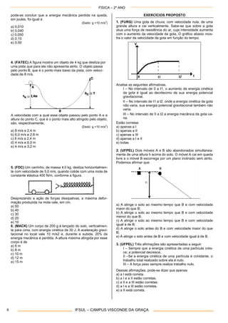 FÍSICA – 2º ANO
IFSUL – CAMPUS VISCONDE DA GRAÇA6
pode-se concluir que a energia mecânica perdida na queda,
em joules, foi igual a
(Dado: g =10 m/s2
)
a) 0,010
b) 0,040
c) 0,050
d) 0,10
e) 0,50
4. (FATEC) A figura mostra um objeto de 4 kg que desliza por
uma pista que para ele não apresenta atrito. O objeto passa
pelo ponto B, que é o ponto mais baixo da pista, com veloci-
dade de 8 m/s.
A velocidade com a qual esse objeto passou pelo ponto A e a
altura do ponto C, que é o ponto mais alto atingido pelo objeto,
são, respectivamente,
(Dado: g =10 m/s2
)
a) 8 m/s e 2,4 m
b) 6,0 m/s e 2,8 m
c) 6 m/s e 2,4 m
d) 4 m/s e 6,0 m
e) 4 m/s e 3,2 m
5. (FDC) Um carrinho, de massa 4,0 kg, desliza horizontalmen-
te com velocidade de 5,0 m/s, quando colide com uma mola de
constante elástica 400 N/m, conforme a figura.
Desprezando a ação de forças dissipativas, a máxima defor-
mação produzida na mola vale, em cm,
a) 50
b) 40
c) 30
d) 20
e) 10
6. (MACK) Um corpo de 200 g é lançado do solo, verticalmen-
te para cima, com energia cinética de 30 J. A aceleração gravi-
tacional no local vale 10 m/s2 e, durante a subida, 20% da
energia mecânica é perdida. A altura máxima atingida por esse
corpo é de
a) 6 m
b) 8 m
c) 10 m
d) 12 m
e) 15 m
EXERCÍCIOS PROPOSTO
1. (FURG) Uma gota de chuva, com velocidade nula, de uma
grande altura e cai verticalmente. Sabe-se que sobre a gota
atua uma força de resistência do ar, cuja intensidade aumenta
com o aumento da velocidade da gota. O gráfico abaixo mos-
tra o valor da velocidade da gota em função do tempo.
Analise as seguintes afirmativas.
I – No intervalo de 0 a t1, o aumento de energia cinética
da gota é igual ao decréscimo de sua energia potencial
gravitacional.
II – No intervalo de t1 a t2, onde a energia cinética da gota
não varia, sua energia potencial gravitacional também não
varia.
III – No intervalo de 0 a t2 a energia mecânica da gota va-
ria.
Estão corretas
a) apenas a I
b) apenas a II
c) apenas a III
d) apenas a I e II
e) todas
2. (UFPEL) Dois móveis A e B são abandonados simultanea-
mente de uma altura h acima do solo. O móvel A cai em queda
livre e o móvel B escorrega por um plano inclinado sem atrito.
Podemos afirmar que:
a) A atinge o solo ao mesmo tempo que B e com velocidade
maior do que B;
b) A atinge o solo ao mesmo tempo que B e com velocidade
menor do que B;
c) A atinge o solo ao mesmo tempo que B e com velocidade
igual à de B;
d) A atinge o solo antes do B e com velocidade maior do que
B;
e) A atinge o solo antes de B e com velocidade igual à de B.
3. (UFPEL) Três afirmações são apresentadas a seguir:
I – Sempre que a energia cinética de uma partícula cres-
ce; a potencial decresce.
II –Se a energia cinética de uma partícula é constante, o
trabalho total realizado sobre ela é nulo.
III – A força peso sempre realiza trabalho nulo.
Dessas afirmações, pode-se dizer que apenas
a) a I está correta.
b) a I e a II estão corretas.
c) a II e a III estão corretas.
d) a I e a III estão corretas.
e) a II está correta.
 