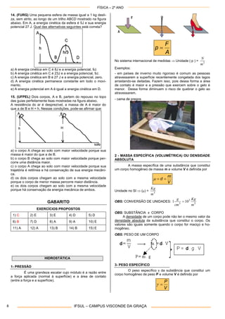 FÍSICA – 2º ANO
IFSUL – CAMPUS VISCONDE DA GRAÇA8
14. (FURG) Uma pequena esfera de massa igual a 1 kg desli-
za, sem atrito, ao longo de um trilho ABCD mostrado na figura
abaixo. Em A, a energia cinética da esfera é 5J e sua energia
potencial 27 J. Qual das alternativas seguintes está correta?
a) A energia cinética em C é 8J e a energia potencial, 9J.
b) A energia cinética em C é 23J e a energia potencial, 9J.
c) A energia cinética em B é 27 J e a energia potencial, zero.
d) A energia cinética permanece constante em todo o movi-
mento.
e) A energia potencial em A é igual a energia cinética em D.
15. (UFPEL) Dois corpos, A e B, partem do repouso no topo
das guias perfeitamente lisas mostradas na figura abaixo.
A resistência do ar é desprezível, a massa de A é maior do
que a de B e H = h. Nessas condições, pode-se afirmar que:
a) o corpo A chega ao solo com maior velocidade porque sua
massa é maior do que a de B.
b) o corpo B chega ao solo com maior velocidade porque per-
corre uma distância maior.
c) o corpo A chega ao solo com maior velocidade porque sua
trajetória é retilínea e há conservação de sua energia mecâni-
ca.
d) os dois corpos chegam ao solo com a mesma velocidade
porque o corpo de menor massa percorre maior distância.
e) os dois corpos chegam ao solo com a mesma velocidade
porque há conservação da energia mecânica de ambos.
GABARITO
EXERCÍCIOS PROPOSTOS
1) C 2) E 3) E 4) D 5) D
6) B 7) D 8) A 9) A 10) E
11) A 12) A 13) B 14) B 15) E
HIDROSTÁTICA
1- PRESSÃO
É uma grandeza escalar cujo módulo é a razão entre
a força aplicada (normal à superfície) e a área de contato
(entre a força e a superfície).
A
F
p 
No sistema internacional de medidas  Unidade ( p ) = 2
m
N
Exemplos:
- em países de inverno muito rigoroso é comum as pessoas
atravessarem a superfície recentemente congelada dos lagos
arrastando-se deitadas. Fazem isso, pois dessa forma a área
de contato é maior e a pressão que exercem sobre o gelo é
menor. Dessa forma diminuem o risco de quebrar o gelo ao
atravessarem.
- cama de pregos
2 - MASSA ESPECÍFICA (VOLUMÉTRICA) OU DENSIDADE
ABSOLUTA
A massa específica de uma substância que constitui
um corpo homogêneo de massa m e volume V é definida por
V
m
d 
Unidade no SI  () = 3
m
Kg
OBS: CONVERSÃO DE UNIDADES: 3
3
3
101
m
Kg
cm
g

OBS: SUBSTÂNCIA x CORPO
A densidade de um corpo pode não ter o mesmo valor da
densidade absoluta da substância que constitui o corpo. Os
valores são iguais somente quando o corpo for maciço e ho-
mogêneo.
OBS: PESO DE UM CORPO
3- PESO ESPECÍFICO
O peso específico  da substância que constitui um
corpo homogêneo de peso P e volume V é definido por
V
P

 