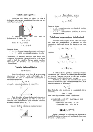 Trabalho da Força Peso                                               base . altura x . k . x
                                                                      τ Fel = A =                =
       Considere um corpo de massa m, que é                                              2           2
                                                                                               2
deslocado pelo campo gravitacional terrestre, de um                                        k.x
ponto A para um ponto B.                                                        τ Fel = ±
                                                                                             2
                                                           Regra de Sinais:
                                                              • τ > 0 → deslocamento em direção à posição
                                                                  natural da mola
                                                              • τ < 0 → deslocamento contrário à posição
                                                                  natural da mola
       O trabalho realizado pela força peso no               Trabalho da força resultante (trabalho total)
deslocamento de A para B é:
                   τ P = ±P ⋅ h                                    Quando várias forças atuam sobre um corpo
       Como P = m.g , temos:                               que sofre um deslocamento, o trabalho da força
                                                           resultante é dado pela soma dos trabalhos de cada
                 τ P = ±m ⋅ g ⋅ h                          força:
                                                                         τ Fr = τ F1 + τ F2 + ... + τ Fn
Regra de Sinais:
   • τ > 0 → descida (o peso favorece o movimento)
   • τ < 0 → subida (o peso opõe-se ao movimento)          Exemplo:

Observação: O trabalho realizado pela força peso
independe da trajetória; depende apenas dos pontos
inicial e final da trajetória. Forças cujos trabalhos
independem da trajetória são chamadas Forças                             τ Fr = τ F + τ Fat + τ N + τ P
Conservativas.

            Trabalho da Força Elástica
                                                                               POTÊNCIA
                     Lei de Hooke:
                                                                    A potência é uma grandeza escalar que mede a
        Quando aplicamos uma força F a uma mola,           rapidez com que o trabalho de uma força é realizado em
provocamos na mesma uma deformação x. A                    um sistema. Para uma máquina, a potência é a rapidez
intensidade da força é diretamente proporcional à          com que ela transforma ou transfere energia.
deformação provocada.                                               Portanto, a potência de um sistema em que é
                     Fel = k . x ,                         realizado um trabalho τ por uma determinada força, num
em que k é a constante elástica da mola (N/m).             intervalo de tempo ∆t, é dada por:
                                                                                            τ
                                                                                    Pot =
                                                                                            ∆t
                                                           Obs.: Relação entre a potência e a velocidade (força
                                                           constante):
                                                                              P = F ⋅ v ⋅ cos θ,
                                                           onde θ é o ângulo entre a força e a velocidade.
        Pela definição, a força elástica varia de acordo
com a deformação, portanto ela não é uma força                 Unidade no S.I.: watt (W) = joule/segundo (J/s).
constante, logo o trabalho da força elástica é calculado          Unidades usuais:
através do método gráfico (Fel × x).                                 cavalo-vapor (cv): 1 cv = 735,5 W
                                                                      horse-power (hp): 1 HP ≅ 746 W
     Trabalho da força elástica no deslocamento x:

                                                                            RENDIMENTO
                                                                   Mede a eficiência na realização de um trabalho,
                                                           ou a eficiência (aproveitamento) na utilização da energia
                                                           fornecida a uma máquina.
                                                                                                              2
 