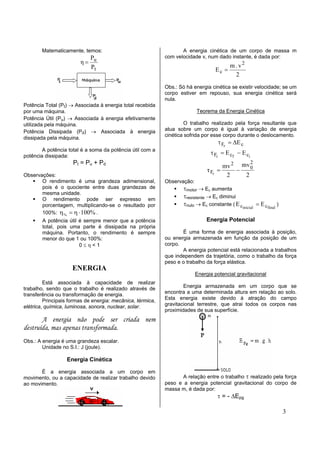 Matematicamente, temos:                                    A energia cinética de um corpo de massa m
                          P                                 com velocidade v, num dado instante, é dada por:
                        η= u                                                               2
                          Pt                                                              m.v
                                                                                   Ec =
                                                                                           2
                                                            Obs.: Só há energia cinética se existir velocidade; se um
                                                            corpo estiver em repouso, sua energia cinética será
                                                            nula.
Potência Total (Pt) → Associada à energia total recebida
por uma máquina.                                                          Teorema da Energia Cinética
Potência Útil (Pu) → Associada à energia efetivamente
utilizada pela máquina.                                              O trabalho realizado pela força resultante que
Potência Dissipada (Pd) → Associada à energia               atua sobre um corpo é igual à variação de energia
                                                            cinética sofrida por esse corpo durante o deslocamento.
dissipada pela máquina.
                                                                                    τ Fr = ∆E c
        A potência total é a soma da potência útil com a
potência dissipada:
                                                                                 τ Fr = E cf − E ci
                     Pt = Pu + Pd                                                               2
                                                                                        mv 2 mv 0
                                                                               τ Fr =       −
Observações:                                                                             2    2
       O rendimento é uma grandeza adimensional,            Observação:
       pois é o quociente entre duas grandezas de                   τmotor → Ec aumenta
       mesma unidade.
       O rendimento pode ser expresso em
                                                                    τresistente → Ec diminui
       porcentagem, multiplicando-se o resultado por                τnulo → Ec constante ( E cinicial = E cfinal )
       100%: η % = η ⋅ 100% .
        A potência útil é sempre menor que a potência                          Energia Potencial
        total, pois uma parte é dissipada na própria
        máquina. Portanto, o rendimento é sempre                   É uma forma de energia associada à posição,
        menor do que 1 ou 100%:                             ou energia armazenada em função da posição de um
                        0≤η<1                               corpo.
                                                                   A energia potencial está relacionada a trabalhos
                                                            que independem da trajetória, como o trabalho da força
                                                            peso e o trabalho da força elástica.
                     ENERGIA
                                                                          Energia potencial gravitacional
         Está associada à capacidade de realizar
trabalho, sendo que o trabalho é realizado através de               Energia armazenada em um corpo que se
transferência ou transformação de energia.                  encontra a uma determinada altura em relação ao solo.
         Principais formas de energia: mecânica, térmica,   Esta energia existe devido à atração do campo
elétrica, química, luminosa, sonora, nuclear, solar.        gravitacional terrestre, que atrai todos os corpos nas
                                                            proximidades de sua superfície.
       A energia não pode ser criada nem
destruída, mas apenas transformada.
Obs.: A energia é uma grandeza escalar.
        Unidade no S.I.: J (joule).

                  Energia Cinética

       É a energia associada a um corpo em
movimento, ou a capacidade de realizar trabalho devido             A relação entre o trabalho τ realizado pela força
ao movimento.                                               peso e a energia potencial gravitacional do corpo de
                                                            massa m, é dada por:
                                                                                    τ = - ∆Epg

                                                                                                                     3
 