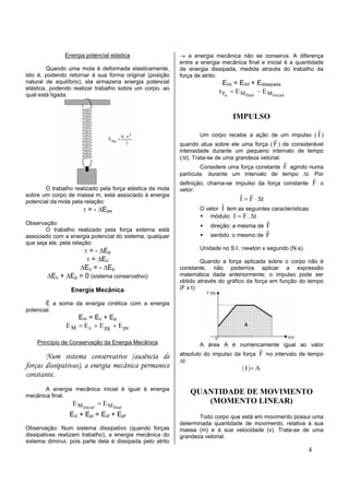 Energia potencial elástica                  → a energia mecânica não se conserva. A diferença
                                                           entre a energia mecânica final e inicial é a quantidade
         Quando uma mola é deformada elasticamente,        de energia dissipada, medida através do trabalho da
isto é, podendo retornar à sua forma original (posição     força de atrito:
natural de equilíbrio), ela armazena energia potencial                     Emi = Emf + Edissipada
elástica, podendo realizar trabalho sobre um corpo, ao
qual está ligada.
                                                                         τ Fa = E M final − E M inicial


                                                                               IMPULSO
                                                                                                                  r
                                                                  Um corpo recebe a ação de um impulso ( I )
                                                                                                  r
                                                           quando atua sobre ele uma força ( F ) de considerável
                                                           intensidade durante um pequeno intervalo de tempo
                                                           (∆t). Trata-se de uma grandeza vetorial.
                                                                                                      r
                                                                   Considere uma força constante F agindo numa
                                                           partícula, durante um intervalo de tempo ∆t. Por
                                                                                                                 r
                                                           definição, chama-se impulso da força constante        F o
        O trabalho realizado pela força elástica da mola   vetor:
sobre um corpo de massa m, está associado à energia                               r r
                                                                                  I = F ⋅ ∆t
potencial da mola pela relação:                                           r
                      τ = - ∆Epe                                  O vetor I tem as seguintes características:
                                                                      módulo: I = F . ∆t
Observação:
                                                                                          r
                                                                      direção: a mesma de F
                                                                                          r
        O trabalho realizado pela força externa está
associado com a energia potencial do sistema, qualquer                sentido: o mesmo de F
que seja ele, pela relação:
                    τ = - ∆Ep                                     Unidade no S.I.: newton x segundo (N.s).
                     τ = ∆Ec                                        Quando a força aplicada sobre o corpo não é
                  ∆Ec = - ∆Ep                              constante, não podemos aplicar a expressão
        ∆Ec + ∆Ep = 0 (sistema conservativo)               matemática dada anteriormente; o impulso pode ser
                                                           obtido através do gráfico da força em função do tempo
                 Energia Mecânica                          (F x t):

        É a soma da energia cinética com a energia
potencial.
                   Em = Ec + Ep
               E M = E c + E pg + E pe

    Princípio de Conservação da Energia Mecânica                  A área A é numericamente igual ao valor
                                                                                           r
       Num sistema conservativo (ausência de               absoluto do impulso da força F no intervalo de tempo
                                                           ∆t:
forças dissipativas), a energia mecânica permanece                                 | I |= A
constante.
       A energia mecânica inicial é igual à energia
mecânica final.
                                                               QUANTIDADE DE MOVIMENTO
                  E M inicial = E M final                         (MOMENTO LINEAR)
                 Eci + Epi = Ecf + Epf                            Todo corpo que está em movimento possui uma
                                                           determinada quantidade de movimento, relativa à sua
Observação: Num sistema dissipativo (quando forças         massa (m) e à sua velocidade (v). Trata-se de uma
dissipativas realizam trabalho), a energia mecânica do     grandeza vetorial.
sistema diminui, pois parte dela é dissipada pelo atrito
                                                                                                             4
 