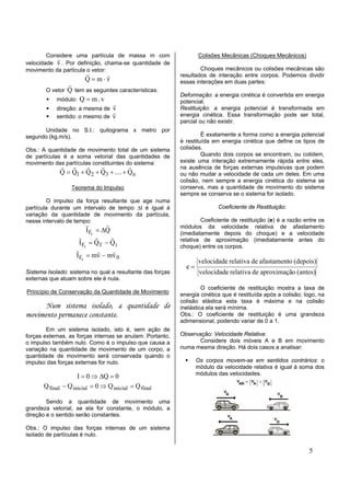 Considere uma partícula de massa m com                    Colisões Mecânicas (Choques Mecânicos)
           r
velocidade v . Por definição, chama-se quantidade de
movimento da partícula o vetor:                                    Choques mecânicos ou colisões mecânicas são
                        r   r                              resultados de interação entre corpos. Podemos dividir
                        Q=m⋅v                              essas interações em duas partes:
                 r
       O vetor  Q tem as seguintes características:
                                                           Deformação: a energia cinética é convertida em energia
            módulo: Q = m . v                              potencial.
                                r
            direção: a mesma de v                          Restituição: a energia potencial é transformada em
                                r
            sentido: o mesmo de v                          energia cinética. Essa transformação pode ser total,
                                                           parcial ou não existir.
      Unidade no S.I.: quilograma x metro por
segundo (kg.m/s).                                                   É exatamente a forma como a energia potencial
                                                           é restituída em energia cinética que define os tipos de
Obs.: A quantidade de movimento total de um sistema        colisões.
de partículas é a soma vetorial das quantidades de                  Quando dois corpos se encontram, ou colidem,
movimento das partículas constituintes do sistema:         existe uma interação extremamente rápida entre eles,
             r r      r     r           r                  na ausência de forças externas impulsivas que podem
             Q = Q1 + Q 2 + Q3 + .... + Q n                ou não mudar a velocidade de cada um deles. Em uma
                                                           colisão, nem sempre a energia cinética do sistema se
                  Teorema do Impulso                       conserva, mas a quantidade de movimento do sistema
                                                           sempre se conserva se o sistema for isolado.
        O impulso da força resultante que age numa
partícula durante um intervalo de tempo ∆t é igual à                      Coeficiente de Restituição:
variação da quantidade de movimento da partícula,
nesse intervalo de tempo:                                          Coeficiente de restituição (e) é a razão entre os
                         r       r                         módulos da velocidade relativa de afastamento
                         I Fr = ∆Q                         (imediatamente depois do choque) e a velocidade
                     r        r    r                       relativa de aproximação (imediatamente antes do
                      IFr = Q f − Q i
                                                           choque) entre os corpos.
                    r          r    r
                    IFr = mv − mv 0
                                                                  velocidade relativa de afastamento (depois)
                                                             e=
Sistema Isolado: sistema no qual a resultante das forças           velocidade relativa de aproximação (antes)
externas que atuam sobre ele é nula.
                                                                    O coeficiente de restituição mostra a taxa de
Princípio de Conservação da Quantidade de Movimento        energia cinética que é restituída após a colisão; logo, na
                                                           colisão elástica esta taxa é máxima e na colisão
      Num sistema isolado, a quantidade de                 inelástica ela será mínima.
movimento permanece constante.                             Obs.: O coeficiente de restituição é uma grandeza
                                                           adimensional, podendo variar de 0 a 1.
        Em um sistema isolado, isto é, sem ação de
forças externas, as forças internas se anulam. Portanto,   Observação: Velocidade Relativa:
o impulso também nulo. Como é o impulso que causa a               Considere dois móveis A e B em movimento
variação na quantidade de movimento de um corpo, a         numa mesma direção. Há dois casos a analisar:
quantidade de movimento será conservada quando o
impulso das forças externas for nulo.                             Os corpos movem-se em sentidos contrários: o
                                                                  módulo da velocidade relativa é igual à soma dos
                                                                  módulos das velocidades.
                     I = 0 ⇒ ∆Q = 0
       Q final − Q inicial = 0 ⇒ Q inicial = Q final

        Sendo a quantidade de movimento uma
grandeza vetorial, se ela for constante, o módulo, a
direção e o sentido serão constantes.

Obs.: O impulso das forças internas de um sistema
isolado de partículas é nulo.

                                                                                                              5
 