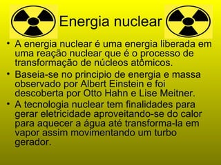 Energia nuclear A energia nuclear é uma energia liberada em uma reação nuclear que é o processo de transformação de núcleos atômicos. Baseia-se no principio de energia e massa observado por Albert Einstein e foi descoberta por Otto Hahn e Lise Meitner.  A tecnologia nuclear tem finalidades para gerar eletricidade aproveitando-se do calor para aquecer a água até transforma-la em vapor assim movimentando um turbo gerador.   