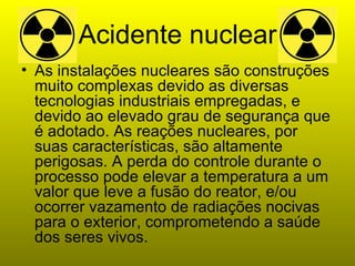 Acidente nuclear As instalações nucleares são construções muito complexas devido as diversas tecnologias industriais empregadas, e devido ao elevado grau de segurança que é adotado. As reações nucleares, por suas características, são altamente perigosas. A perda do controle durante o processo pode elevar a temperatura a um valor que leve a fusão do reator, e/ou ocorrer vazamento de radiações nocivas para o exterior, comprometendo a saúde dos seres vivos. 
