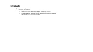 Introdução
 Contexto do Problema
o Desenvolvimento de um sistema para uma clínica médica.
o Problemas atuais: processo manual, atrasos, confusão com horários,
dificuldades para remarcar consultas.
 
