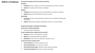 Definir o Problema Descrição do Problema do Ponto de Vista dos Usuários
Pacientes:
 Problemas: Atrasos, confusão com horários, dificuldades para remarcar consultas.
 Impacto: Frustração, perda de tempo, insatisfação.
Médicos:
 Problemas: Desorganização dos horários, dificuldade em acompanhar mudanças.
 Impacto: Redução da produtividade, aumento do estresse.
Atendentes:
 Problemas: Processo manual demorado e propenso a erros, múltiplas chamadas para
remarcações.
 Impacto: Sobrecarga de trabalho, dificuldade em fornecer um serviço eficiente.
Perguntas para Ajudar na Definição do Problema
Quem são os usuários impactados?
 Pacientes, médicos e atendentes.
Como o problema afeta a experiência dos usuários?
 Pacientes: Atrasos e confusão geram frustração.
 Médicos: Desorganização afeta a produtividade.
 Atendentes: Processo manual é ineficiente e propenso a erros.
O que está errado no sistema atual?
 Processo Manual: Demorado e propenso a erros.
 Falta de Organização: Leva a atrasos e confusão.
 Dificuldade de Remarcação: Ineficiente e exige múltiplas chamadas.
 Comunicação Ineficiente: Falta de um sistema centralizado.
 