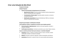 Criar uma Solução de Alto Nível
Proposta de Solução
Solução Proposta:
 Sistema Automatizado de Agendamento de Consultas:
o Agendamento Online: Pacientes podem visualizar horários disponíveis e
marcar consultas pelo site ou aplicativo.
o Cancelamento e Remarcação: Pacientes podem cancelar ou remarcar
consultas facilmente.
o Notificações Automáticas: Envio de lembretes por SMS ou e-mail para
lembrar os pacientes das consultas.
Perguntas para Ajudar na Definição da Solução
Como podemos resolver o problema da maneira mais simples possível?
 Automatização do Agendamento: Sistema online para agendar, cancelar e
remarcar consultas.
 Notificações Automáticas: Lembretes automáticos para reduzir faltas e atrasos.
O que os usuários precisam fazer para alcançar o resultado desejado?
 Pacientes: Acessar o sistema, visualizar horários, marcar consultas, receber
notificações, cancelar ou remarcar consultas.
 Médicos: Visualizar e gerenciar agendas, receber atualizações automáticas.
 Atendentes: Monitorar o sistema e focar em outras tarefas administrativas.
 