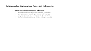 Relacionando o Shaping com a Engenharia de Requisitos
 Reflexão sobre a relação com Engenharia de Requisitos
o Técnicas de levantamento de requisitos: Entrevistas, questionários.
o Tipos de requisitos: Funcionais, não funcionais, regras de negócio.
o Desafios resolvidos: Requisitos mal definidos, mudanças inesperadas.
 