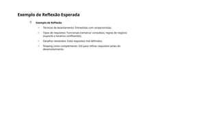 Exemplo de Reflexão Esperada
 Exemplo de Reflexão
o Técnicas de levantamento: Entrevistas com recepcionistas.
o Tipos de requisitos: Funcionais (remarcar consultas), regras de negócio
(suporte a horários conflitantes).
o Desafios resolvidos: Evita requisitos mal definidos.
o Shaping como complemento: Útil para refinar requisitos antes do
desenvolvimento.
 