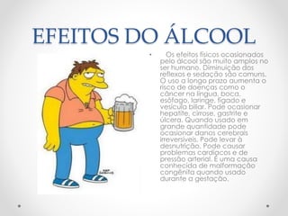 EFEITOS DO ÁLCOOL
• Os efeitos físicos ocasionados
pelo álcool são muito amplos no
ser humano. Diminuição dos
reflexos e sedação são comuns.
O uso a longo prazo aumenta o
risco de doenças como o
câncer na língua, boca,
esôfago, laringe, fígado e
vesícula biliar. Pode ocasionar
hepatite, cirrose, gastrite e
úlcera. Quando usado em
grande quantidade pode
ocasionar danos cerebrais
irreversíveis. Pode levar à
desnutrição. Pode causar
problemas cardíacos e de
pressão arterial. É uma causa
conhecida de malformação
congênita quando usado
durante a gestação.
 