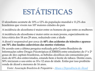 ESTÁTISTICAS
O alcoolismo acomete de 10% a 12% da população mundial e 11,2% dos
brasileiros que vivem nas 107 maiores cidades do país
A incidência de alcoolismo é maior entre os homens do que entre as mulheres
A incidência do alcoolismo é maior entre os mais jovens, especialmente na
faixa etária dos 18 aos 29 anos, reduzindo com a idade
A álcool é responsável por cerca de 60% dos acidentes de trânsito e aparece
em 70% dos laudos cadavéricos das mortes violentas
De acordo com a última pesquisa realizada pelo Centro Brasileiro de
Informações sobre Drogas Psicotrópicas (CEBRID) entre estudantes do 1º e 2º
graus de dez capitais brasileiras, as bebidas alcoólicas são consumidas por
mais de 65% dos entrevistados, estando bem à frente do tabaco. Dentre esses,
50% iniciaram o uso entre os 10 e 12 anos de idade. Então por isso proibirão
venda de álcool a menores de 16 anos.
Fonte: Associação Brasileira de Psiquiatria - Abuso e Dependência do Álcool
 