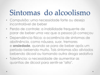 Sintomas do alcoolismo
• Compulsão: uma necessidade forte ou desejo
incontrolável de beber
• Perda de controle: a inabilidade frequente de
parar de beber uma vez que a pessoa já começou
• Dependência física: a ocorrência de sintomas de
abstinência, como náusea, suor, tremores
e ansiedade, quando se para de beber após um
período bebendo muito. Tais sintomas são aliviados
bebendo álcool ou tomando outra droga sedativa
• Tolerância: a necessidade de aumentar as
quantias de álcool para sentir-se "alto".
 