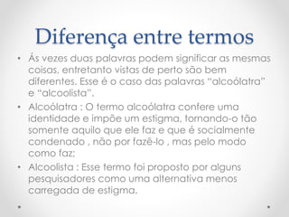 Diferença entre termos
• Ás vezes duas palavras podem significar as mesmas
coisas, entretanto vistas de perto são bem
diferentes. Esse é o caso das palavras “alcoólatra”
e “alcoolista”.
• Alcoólatra : O termo alcoólatra confere uma
identidade e impõe um estigma, tornando-o tão
somente aquilo que ele faz e que é socialmente
condenado , não por fazê-lo , mas pelo modo
como faz;
• Alcoolista : Esse termo foi proposto por alguns
pesquisadores como uma alternativa menos
carregada de estigma.
 