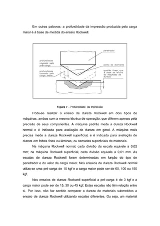 Em outras palavras: a profundidade da impressão produzida pela carga
maior é à base de medida do ensaio Rockwell.
Figura 7 – Profundidade da Impressão
Pode-se realizar o ensaio de dureza Rockwell em dois tipos de
máquinas, ambas com a mesma técnica de operação, que diferem apenas pela
precisão de seus componentes. A máquina padrão mede a dureza Rockwell
normal e é indicada para avaliação de dureza em geral. A máquina mais
precisa mede a dureza Rockwell superficial, e é indicada para avaliação de
dureza em folhas finas ou lâminas, ou camadas superficiais de materiais.
Na máquina Rockwell normal, cada divisão da escala equivale a 0,02
mm; na máquina Rockwell superficial, cada divisão equivale a 0,01 mm. As
escalas de dureza Rockwell foram determinadas em função do tipo de
penetrador e do valor da carga maior. Nos ensaios de dureza Rockwell normal
utiliza-se uma pré-carga de 10 kgf e a carga maior pode ser de 60, 100 ou 150
kgf.
Nos ensaios de dureza Rockwell superficial a pré-carga é de 3 kgf e a
carga maior pode ser de 15, 30 ou 45 kgf. Estas escalas não têm relação entre
si. Por isso, não faz sentido comparar a dureza de materiais submetidos a
ensaio de dureza Rockwell utilizando escalas diferentes. Ou seja, um material
 