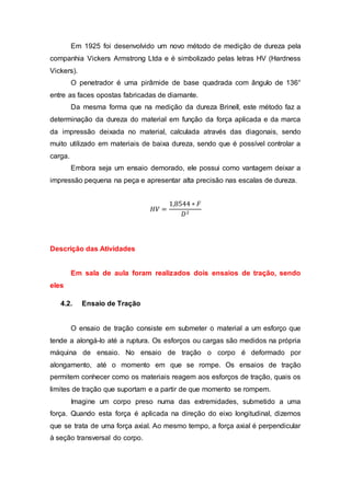 Em 1925 foi desenvolvido um novo método de medição de dureza pela
companhia Vickers Armstrong Ltda e é simbolizado pelas letras HV (Hardness
Vickers).
O penetrador é uma pirâmide de base quadrada com ângulo de 136°
entre as faces opostas fabricadas de diamante.
Da mesma forma que na medição da dureza Brinell, este método faz a
determinação da dureza do material em função da força aplicada e da marca
da impressão deixada no material, calculada através das diagonais, sendo
muito utilizado em materiais de baixa dureza, sendo que é possível controlar a
carga.
Embora seja um ensaio demorado, ele possui como vantagem deixar a
impressão pequena na peça e apresentar alta precisão nas escalas de dureza.
𝐻𝑉 =
1,8544 ∗ 𝐹
𝐷2
Descrição das Atividades
Em sala de aula foram realizados dois ensaios de tração, sendo
eles
4.2. Ensaio de Tração
O ensaio de tração consiste em submeter o material a um esforço que
tende a alongá-lo até a ruptura. Os esforços ou cargas são medidos na própria
máquina de ensaio. No ensaio de tração o corpo é deformado por
alongamento, até o momento em que se rompe. Os ensaios de tração
permitem conhecer como os materiais reagem aos esforços de tração, quais os
limites de tração que suportam e a partir de que momento se rompem.
Imagine um corpo preso numa das extremidades, submetido a uma
força. Quando esta força é aplicada na direção do eixo longitudinal, dizemos
que se trata de uma força axial. Ao mesmo tempo, a força axial é perpendicular
à seção transversal do corpo.
 