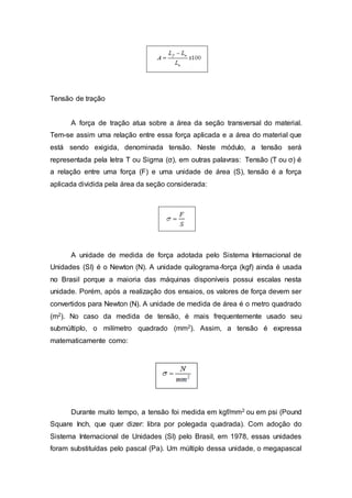 Tensão de tração
A força de tração atua sobre a área da seção transversal do material.
Tem-se assim uma relação entre essa força aplicada e a área do material que
está sendo exigida, denominada tensão. Neste módulo, a tensão será
representada pela letra T ou Sigma (σ), em outras palavras: Tensão (T ou σ) é
a relação entre uma força (F) e uma unidade de área (S), tensão é a força
aplicada dividida pela área da seção considerada:
A unidade de medida de força adotada pelo Sistema Internacional de
Unidades (SI) é o Newton (N). A unidade quilograma-força (kgf) ainda é usada
no Brasil porque a maioria das máquinas disponíveis possui escalas nesta
unidade. Porém, após a realização dos ensaios, os valores de força devem ser
convertidos para Newton (N). A unidade de medida de área é o metro quadrado
(m2). No caso da medida de tensão, é mais frequentemente usado seu
submúltiplo, o milímetro quadrado (mm2). Assim, a tensão é expressa
matematicamente como:
Durante muito tempo, a tensão foi medida em kgf/mm2 ou em psi (Pound
Square Inch, que quer dizer: libra por polegada quadrada). Com adoção do
Sistema Internacional de Unidades (SI) pelo Brasil, em 1978, essas unidades
foram substituídas pelo pascal (Pa). Um múltiplo dessa unidade, o megapascal
 