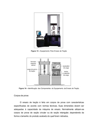 Figura 13 – Equipamento Para Ensaio de Tração
Figura 14 – Identificação dos Componentes do Equipamento de Ensaio de Tração
Corpos de prova
O ensaio de tração é feito em corpos de prova com características
especificadas de acordo com normas técnicas. Suas dimensões devem ser
adequadas à capacidade da máquina de ensaio. Normalmente utilizam-se
corpos de prova de seção circular ou de seção retangular, dependendo da
forma e tamanho do produto acabado do qual foram retirados.
 