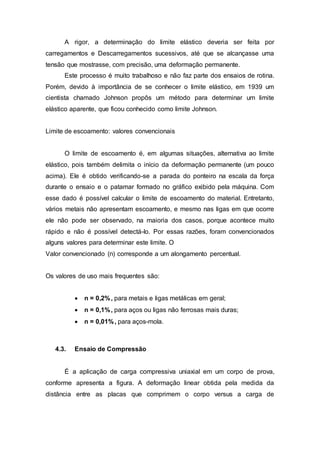 A rigor, a determinação do limite elástico deveria ser feita por
carregamentos e Descarregamentos sucessivos, até que se alcançasse uma
tensão que mostrasse, com precisão, uma deformação permanente.
Este processo é muito trabalhoso e não faz parte dos ensaios de rotina.
Porém, devido à importância de se conhecer o limite elástico, em 1939 um
cientista chamado Johnson propôs um método para determinar um limite
elástico aparente, que ficou conhecido como limite Johnson.
Limite de escoamento: valores convencionais
O limite de escoamento é, em algumas situações, alternativa ao limite
elástico, pois também delimita o início da deformação permanente (um pouco
acima). Ele é obtido verificando-se a parada do ponteiro na escala da força
durante o ensaio e o patamar formado no gráfico exibido pela máquina. Com
esse dado é possível calcular o limite de escoamento do material. Entretanto,
vários metais não apresentam escoamento, e mesmo nas ligas em que ocorre
ele não pode ser observado, na maioria dos casos, porque acontece muito
rápido e não é possível detectá-lo. Por essas razões, foram convencionados
alguns valores para determinar este limite. O
Valor convencionado (n) corresponde a um alongamento percentual.
Os valores de uso mais frequentes são:
 n = 0,2%, para metais e ligas metálicas em geral;
 n = 0,1%, para aços ou ligas não ferrosas mais duras;
 n = 0,01%, para aços-mola.
4.3. Ensaio de Compressão
É a aplicação de carga compressiva uniaxial em um corpo de prova,
conforme apresenta a figura. A deformação linear obtida pela medida da
distância entre as placas que comprimem o corpo versus a carga de
 