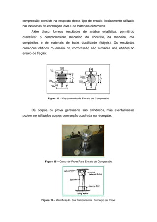compressão consiste na resposta desse tipo de ensaio, basicamente utilizado
nas indústrias de construção civil e de materiais cerâmicos.
Além disso, fornece resultados de análise estatística, permitindo
quantificar o comportamento mecânico do concreto, da madeira, dos
compósitos e de materiais de baixa ductilidade (frágeis). Os resultados
numéricos obtidos no ensaio de compressão são similares aos obtidos no
ensaio de tração.
Figura 17 – Equipamento de Ensaio de Compressão
Os corpos de prova geralmente são cilíndricos, mas eventualmente
podem ser utilizados corpos com seção quadrada ou retangular.
Figura 18 – Corpo de Prova Para Ensaio de Compressão
Figura 19 – Identificação dos Componentes do Corpo de Prova
 
